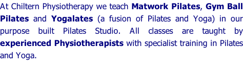 At Chiltern Physiotherapy we teach Matwork Pilates, Gym Ball Pilates and Yogalates (a fusion of Pilates and Yoga) in our purpose built Pilates Studio. All classes are taught by experienced Physiotherapists with specialist training in Pilates and Yoga.