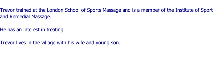 Trevor trained at the London School of Sports Massage and is a member of the Institute of Sport and Remedial Massage.  He has an interest in treating   Trevor lives in the village with his wife and young son.